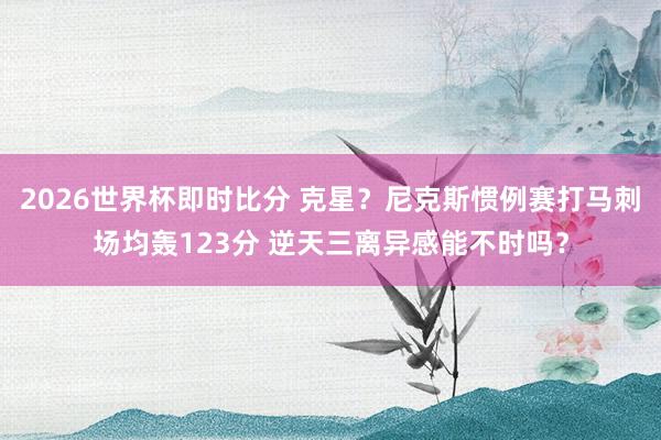2026世界杯即时比分 克星?尼克斯惯例赛打马刺场均轰123分 逆天三离异感能不时吗?