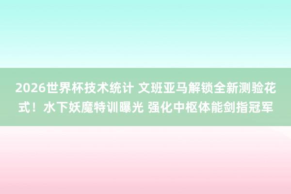 2026世界杯技术统计 文班亚马解锁全新测验花式！水下妖魔特训曝光 强化中枢体能剑指冠军