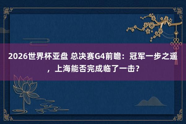 2026世界杯亚盘 总决赛G4前瞻:冠军一步之遥,上海能否完成临了一击?