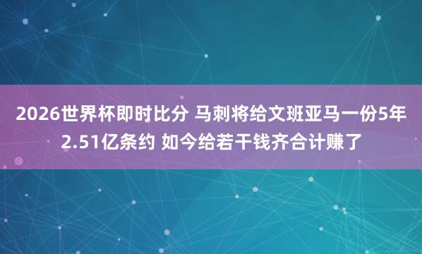 2026世界杯即时比分 马刺将给文班亚马一份5年2.51亿条约 如今给若干钱齐合计赚了