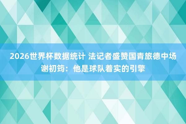 2026世界杯数据统计 法记者盛赞国青旅德中场谢初筠:他是球队着实的引擎