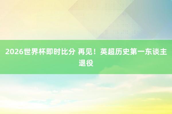2026世界杯即时比分 再见!英超历史第一东谈主退役