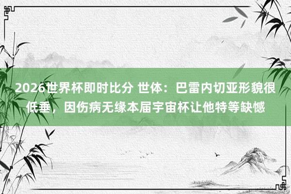 2026世界杯即时比分 世体：巴雷内切亚形貌很低垂，因伤病无缘本届宇宙杯让他特等缺憾