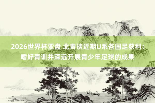 2026世界杯亚盘 北青谈近期U系各国足获利:嗜好青训并深远开展青少年足球的成果