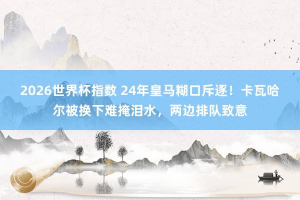 2026世界杯指数 24年皇马糊口斥逐！卡瓦哈尔被换下难掩泪水，两边排队致意