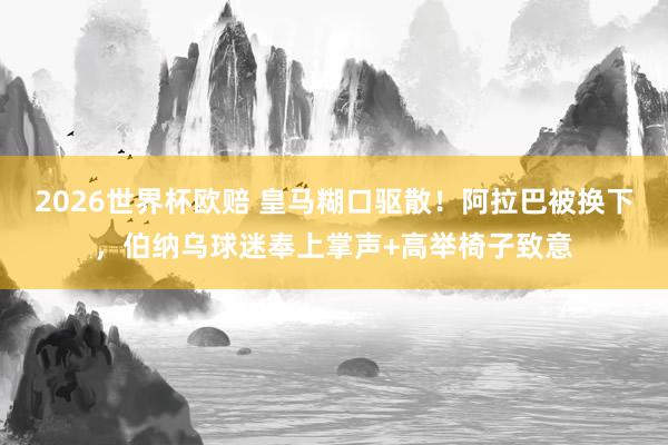 2026世界杯欧赔 皇马糊口驱散！阿拉巴被换下，伯纳乌球迷奉上掌声+高举椅子致意
