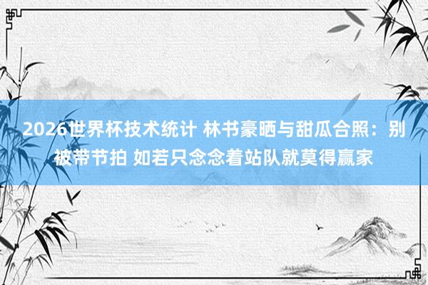2026世界杯技术统计 林书豪晒与甜瓜合照:别被带节拍 如若只念念着站队就莫得赢家