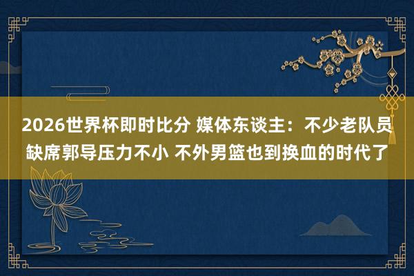 2026世界杯即时比分 媒体东谈主：不少老队员缺席郭导压力不小 不外男篮也到换血的时代了