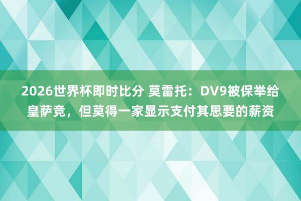 2026世界杯即时比分 莫雷托:DV9被保举给皇萨竞,但莫得一家显示支付其思要的薪资
