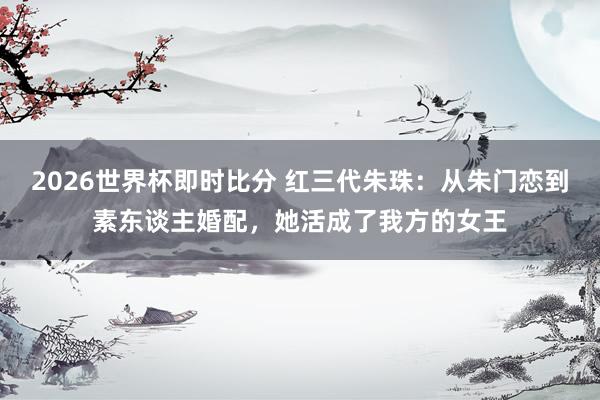 2026世界杯即时比分 红三代朱珠:从朱门恋到素东谈主婚配,她活成了我方的女王