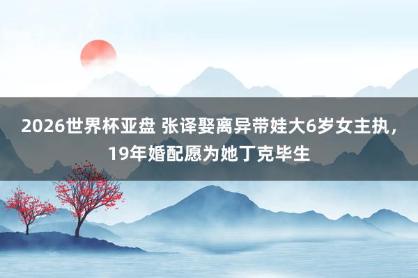 2026世界杯亚盘 张译娶离异带娃大6岁女主执，19年婚配愿为她丁克毕生