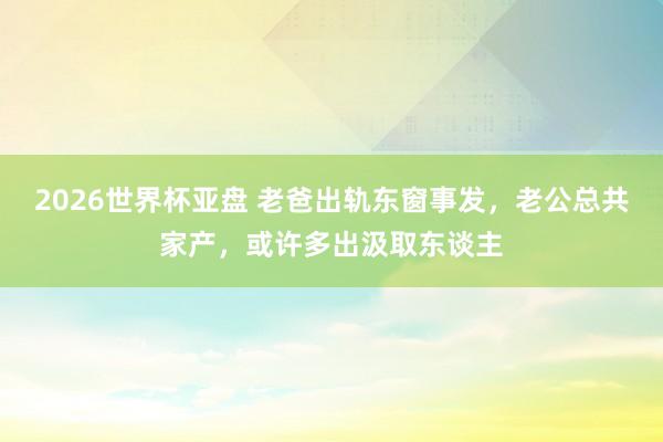 2026世界杯亚盘 老爸出轨东窗事发,老公总共家产,或许多出汲取东谈主