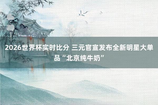 2026世界杯实时比分 三元官宣发布全新明星大单品“北京纯牛奶”