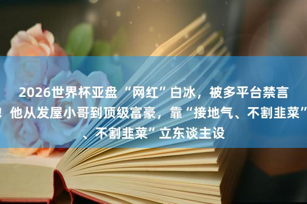 2026世界杯亚盘 “网红”白冰，被多平台禁言、不容关怀！他从发屋小哥到顶级富豪，靠“接地气、不割韭菜”立东谈主设