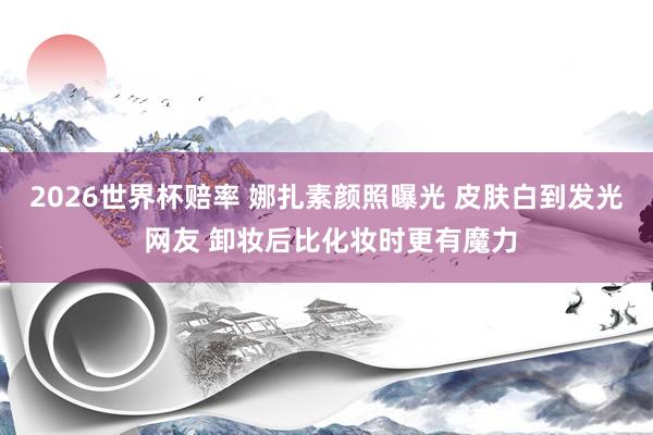2026世界杯赔率 娜扎素颜照曝光 皮肤白到发光 网友 卸妆后比化妆时更有魔力