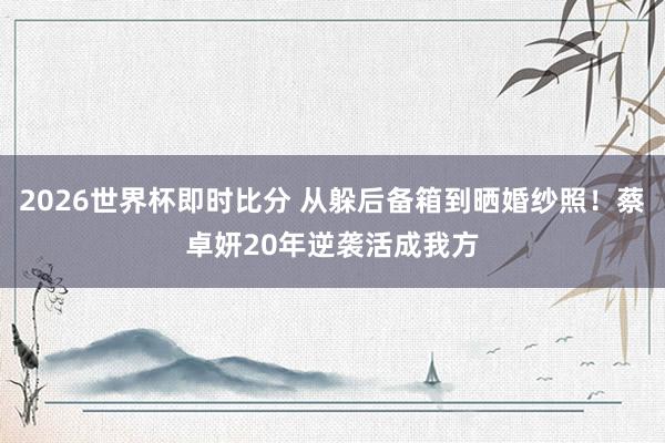 2026世界杯即时比分 从躲后备箱到晒婚纱照!蔡卓妍20年逆袭活成我方