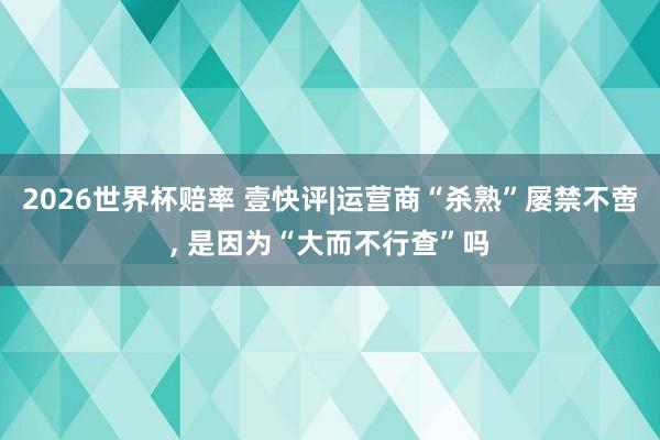 2026世界杯赔率 壹快评|运营商“杀熟”屡禁不啻, 是因为“大而不行查”吗