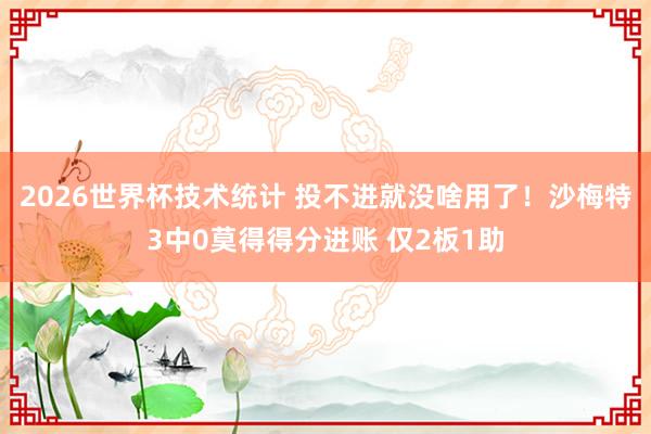 2026世界杯技术统计 投不进就没啥用了！沙梅特3中0莫得得分进账 仅2板1助