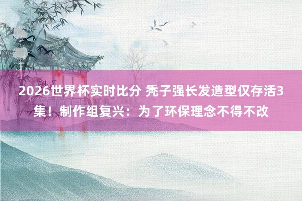 2026世界杯实时比分 秃子强长发造型仅存活3集!制作组复兴:为了环保理念不得不改