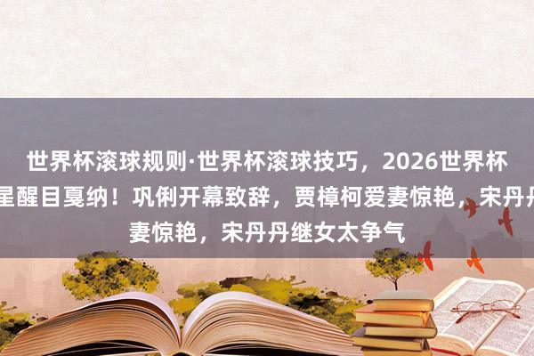 世界杯滚球规则·世界杯滚球技巧，2026世界杯文字直播 群星醒目戛纳！巩俐开幕致辞，贾樟柯爱妻惊艳，宋丹丹继女太争气