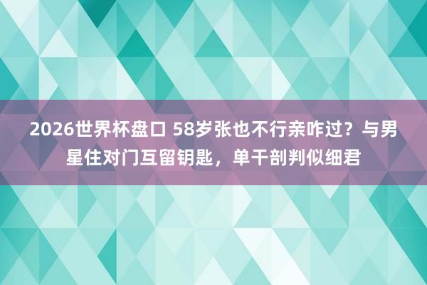 2026世界杯盘口 58岁张也不行亲咋过？与男星住对门互留钥匙，单干剖判似细君