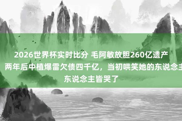 2026世界杯实时比分 毛阿敏放胆260亿遗产被骂傻,两年后中植爆雷欠债四千亿,当初哄笑她的东说念主皆哭了