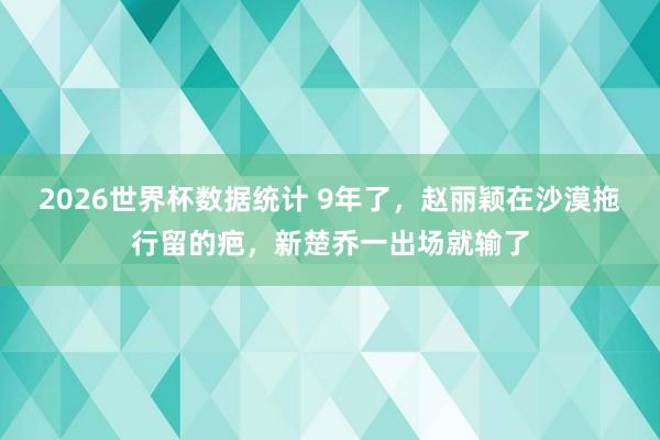 2026世界杯数据统计 9年了,赵丽颖在沙漠拖行留的疤,新楚乔一出场就输了