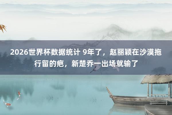 2026世界杯数据统计 9年了,赵丽颖在沙漠拖行留的疤,新楚乔一出场就输了