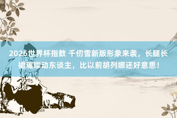 2026世界杯指数 千仞雪新版形象来袭,长腿长裙璀璨动东谈主,比以前胡列娜还好意思!