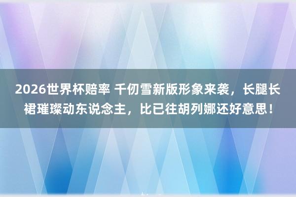 2026世界杯赔率 千仞雪新版形象来袭,长腿长裙璀璨动东说念主,比已往胡列娜还好意思!