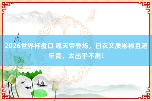 2026世界杯盘口 魂天帝登场,白衣文质彬彬且超年青,太出乎不测!