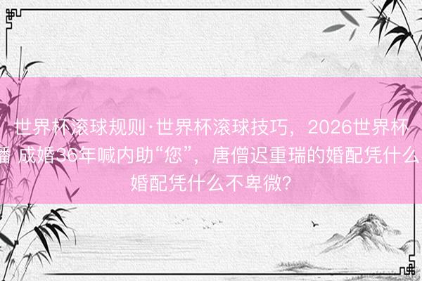 世界杯滚球规则·世界杯滚球技巧，2026世界杯文字直播 成婚36年喊内助“您”，唐僧迟重瑞的婚配凭什么不卑微？