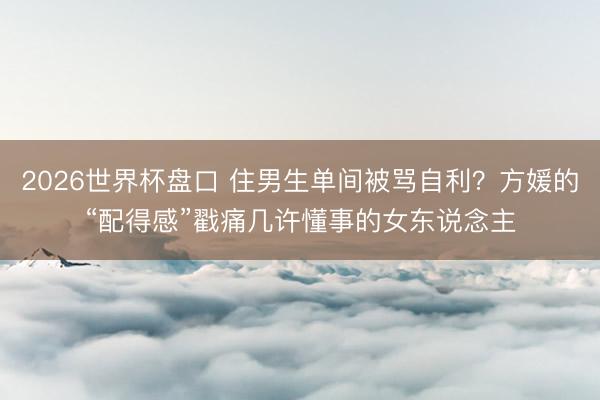 2026世界杯盘口 住男生单间被骂自利?方媛的“配得感”戳痛几许懂事的女东说念主