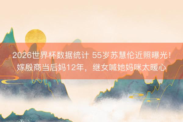 2026世界杯数据统计 55岁苏慧伦近照曝光!嫁殷商当后妈12年,继女喊她妈咪太暖心