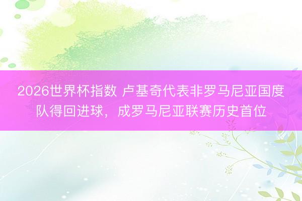 2026世界杯指数 卢基奇代表非罗马尼亚国度队得回进球,成罗马尼亚联赛历史首位