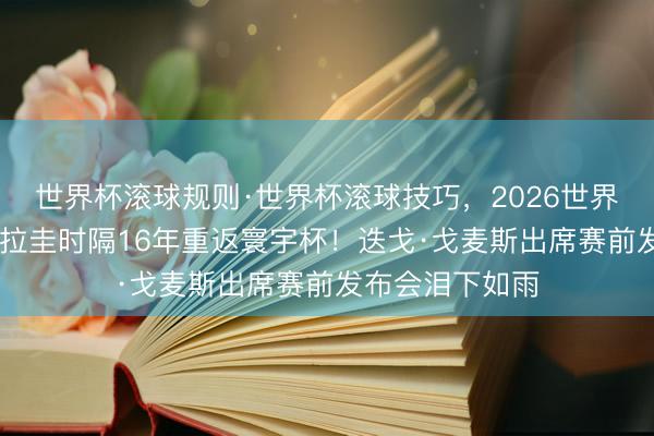世界杯滚球规则·世界杯滚球技巧,2026世界杯文字直播 巴拉圭时隔16年重返寰宇杯!迭戈·戈麦斯出席赛前发布会泪下如雨