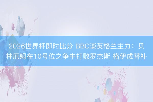 2026世界杯即时比分 BBC谈英格兰主力:贝林厄姆在10号位之争中打败罗杰斯 格伊成替补