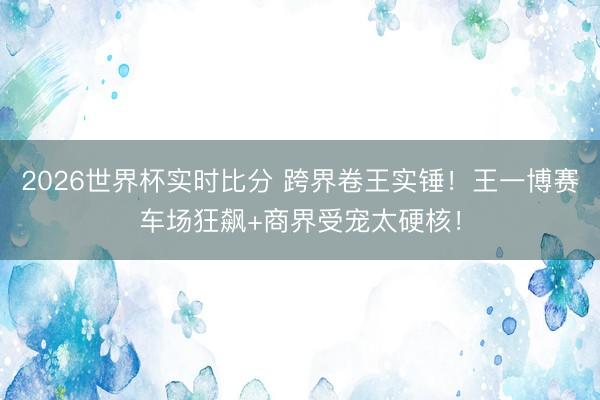 2026世界杯实时比分 跨界卷王实锤!王一博赛车场狂飙+商界受宠太硬核!