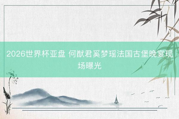2026世界杯亚盘 何猷君奚梦瑶法国古堡晚宴现场曝光