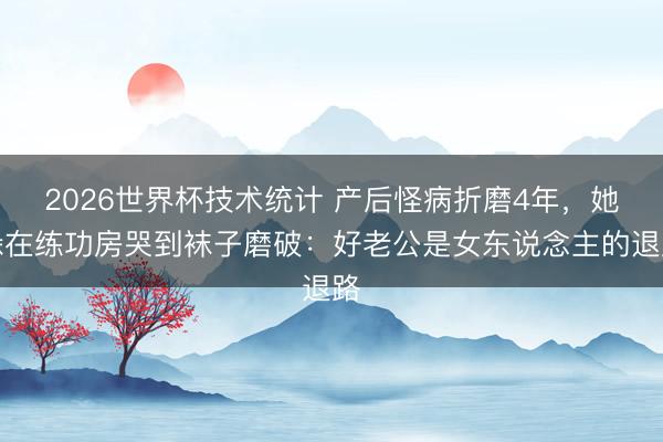 2026世界杯技术统计 产后怪病折磨4年，她躲在练功房哭到袜子磨破：好老公是女东说念主的退路