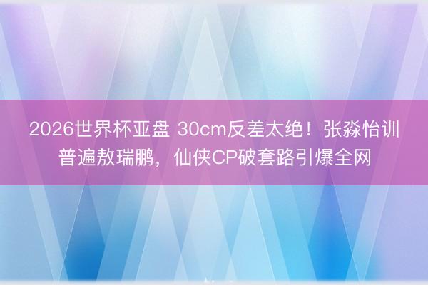 2026世界杯亚盘 30cm反差太绝!张淼怡训普遍敖瑞鹏,仙侠CP破套路引爆全网