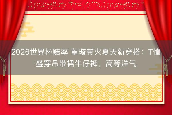 2026世界杯赔率 董璇带火夏天新穿搭:T恤叠穿吊带裙牛仔裤,高等洋气