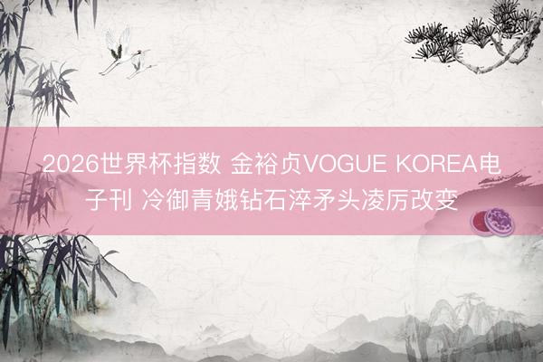 2026世界杯指数 金裕贞VOGUE KOREA电子刊 冷御青娥钻石淬矛头凌厉改变