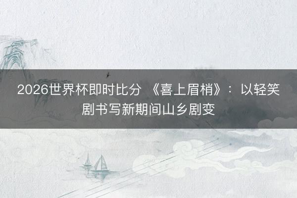 2026世界杯即时比分 《喜上眉梢》:以轻笑剧书写新期间山乡剧变