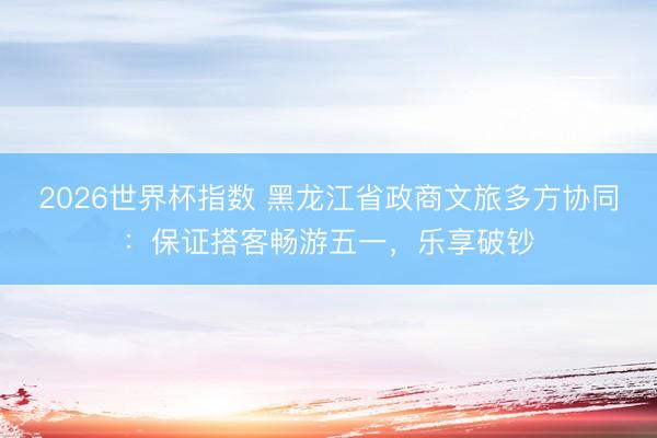 2026世界杯指数 黑龙江省政商文旅多方协同：保证搭客畅游五一，乐享破钞