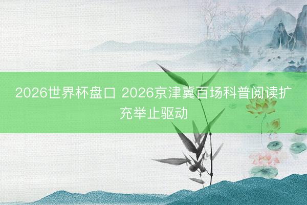 2026世界杯盘口 2026京津冀百场科普阅读扩充举止驱动