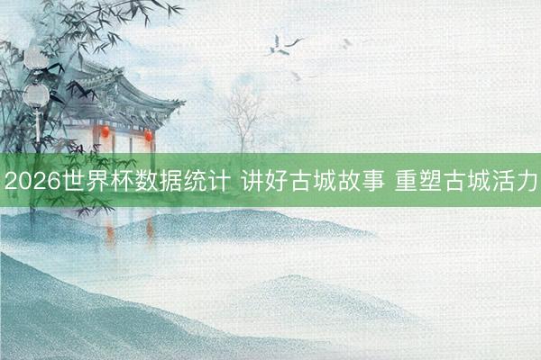 2026世界杯数据统计 讲好古城故事 重塑古城活力