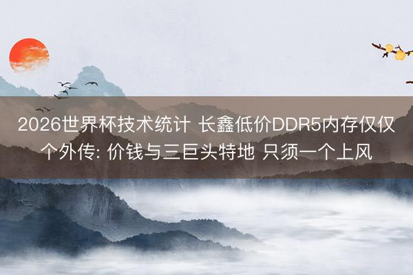 2026世界杯技术统计 长鑫低价DDR5内存仅仅个外传: 价钱与三巨头特地 只须一个上风