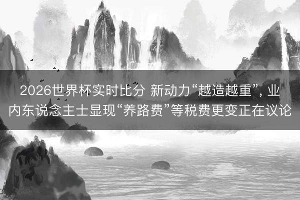 2026世界杯实时比分 新动力“越造越重”, 业内东说念主士显现“养路费”等税费更变正在议论