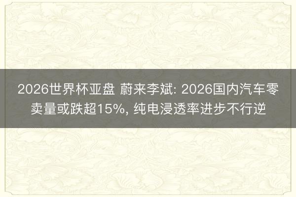 2026世界杯亚盘 蔚来李斌: 2026国内汽车零卖量或跌超15%， 纯电浸透率进步不行逆